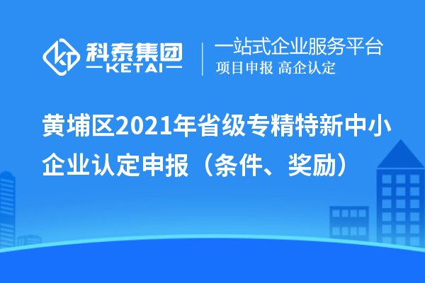 黃埔區(qū)2021年省級專精特新中小企業(yè)認定申報（條件、獎勵）