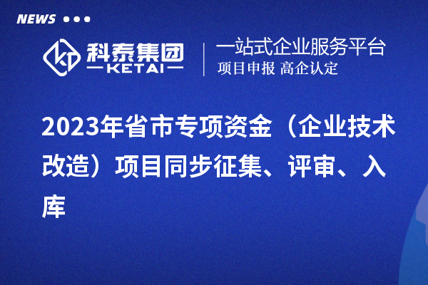 2023年省市專項(xiàng)資金（企業(yè)技術(shù)改造）項(xiàng)目同步征集、評審、入庫