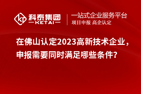 在佛山認(rèn)定2023高新技術(shù)企業(yè)，申報需要同時滿足哪些條件？