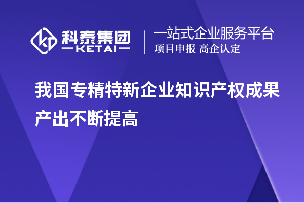 我國專精特新企業(yè)知識產(chǎn)權(quán)成果產(chǎn)出不斷提高