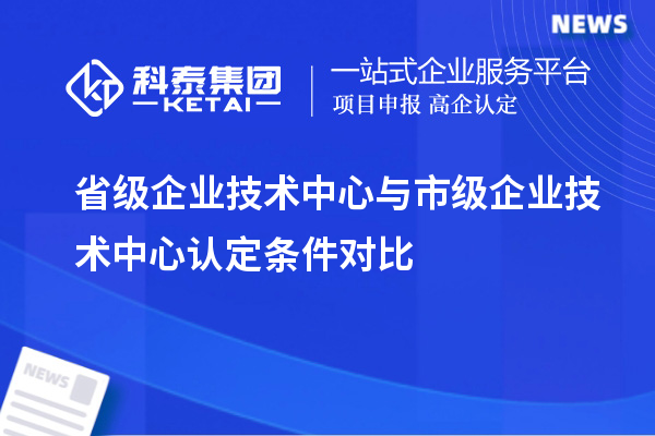 省級企業(yè)技術(shù)中心與市級企業(yè)技術(shù)中心認(rèn)定條件對比