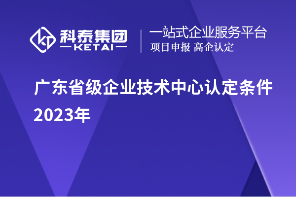 廣東省級企業(yè)技術(shù)中心認定條件2023年