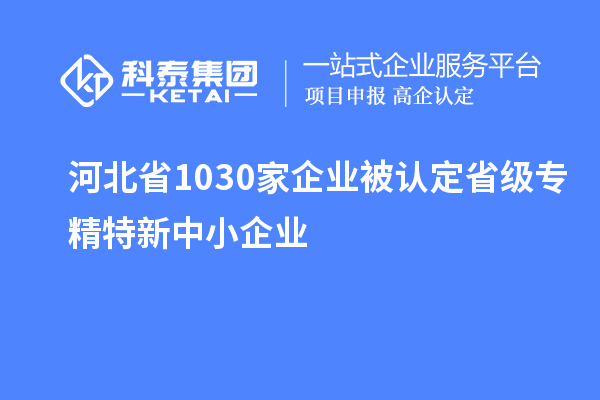 河北省1030家企業(yè)被認(rèn)定省級(jí)專精特新中小企業(yè)