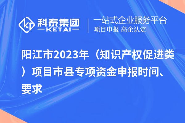 陽江市2023年（知識產(chǎn)權(quán)促進類）項目市縣專項資金申報時間、要求