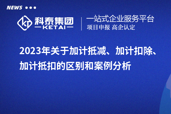 2023年關(guān)于加計(jì)抵減、加計(jì)扣除、加計(jì)抵扣的區(qū)別和案例分析