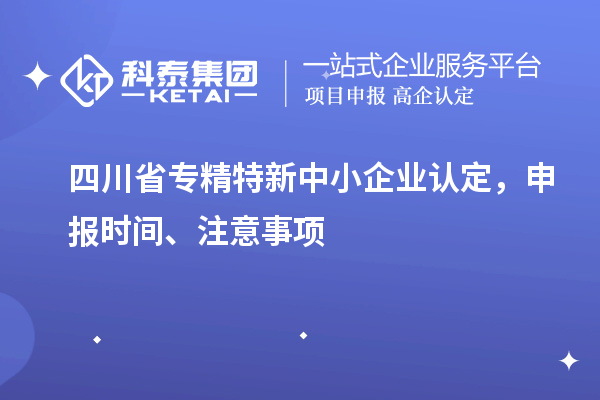 四川省專精特新中小企業(yè)認(rèn)定，申報時間、注意事項