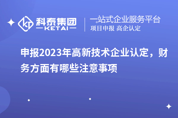 申報(bào)2023年高新技術(shù)企業(yè)認(rèn)定，財(cái)務(wù)方面有哪些注意事項(xiàng)