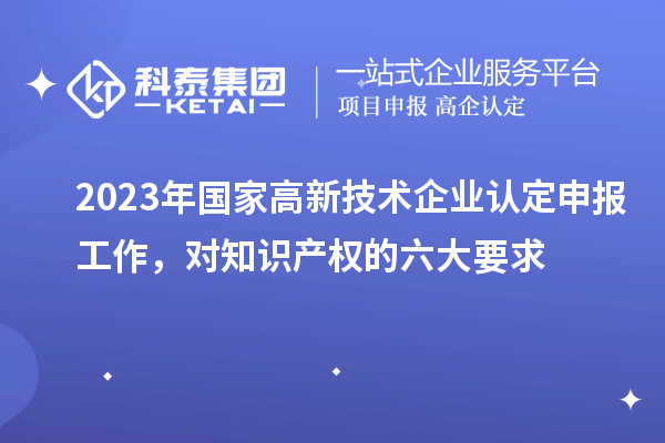 2023年國(guó)家高新技術(shù)企業(yè)認(rèn)定申報(bào)工作，對(duì)知識(shí)產(chǎn)權(quán)的六大要求