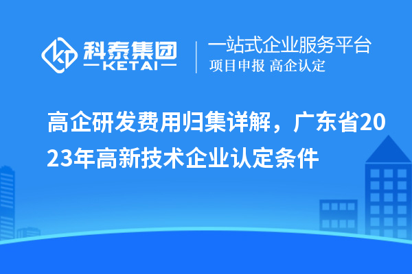 高企研發(fā)費用歸集詳解，廣東省2023年高新技術(shù)企業(yè)認定條件