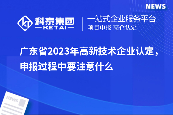 廣東省2023年高新技術(shù)企業(yè)認(rèn)定，申報(bào)過(guò)程中要注意什么