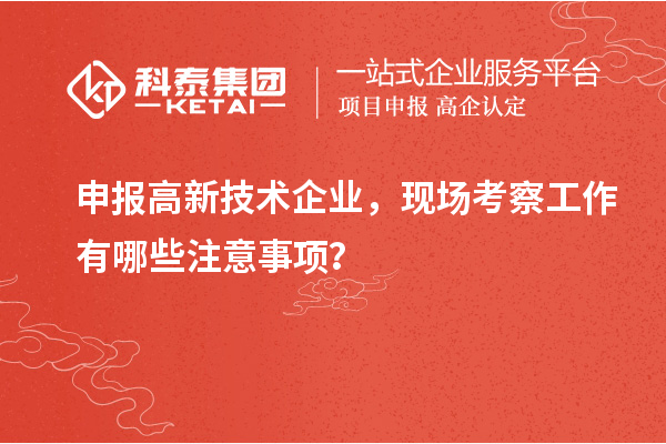 申報高新技術企業(yè)，現(xiàn)場考察工作有哪些注意事項？