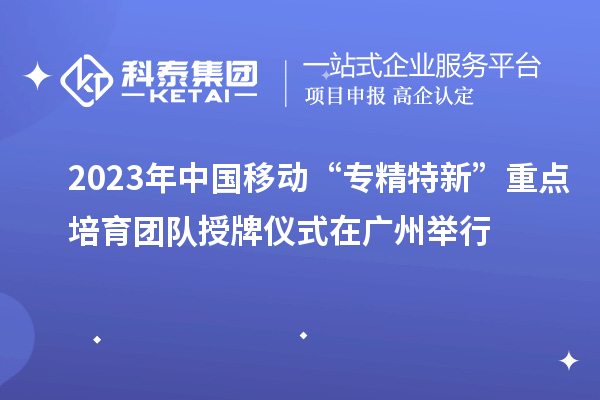 2023年中國移動“專精特新”重點培育團隊授牌儀式在廣州舉行