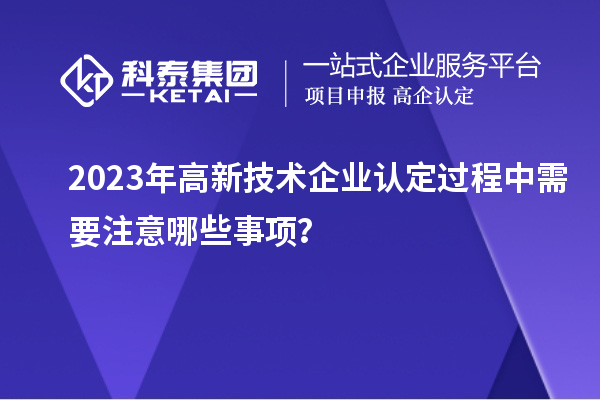 2023年<a href=http://m.gif521.com target=_blank class=infotextkey>高新技術(shù)企業(yè)認(rèn)定</a>過(guò)程中需要注意哪些事項(xiàng)？