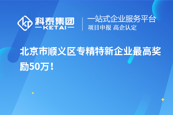 北京市順義區(qū)專精特新企業(yè)最高獎(jiǎng)勵(lì)50萬！