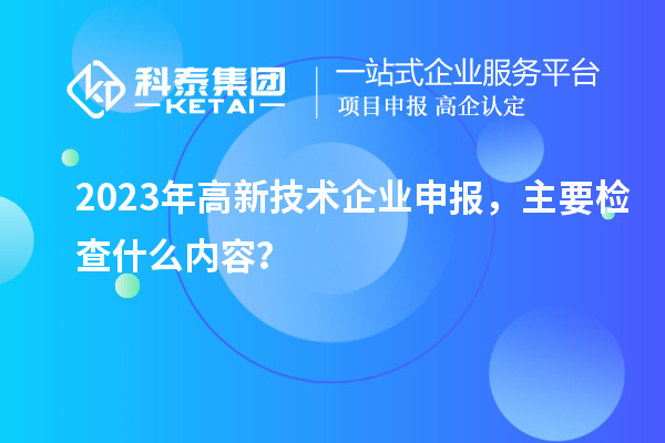 2023年高新技術(shù)企業(yè)申報(bào)，主要檢查什么內(nèi)容？