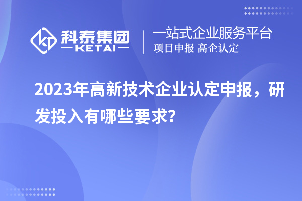 2023年高新技術(shù)企業(yè)認定申報，研發(fā)投入有哪些要求？