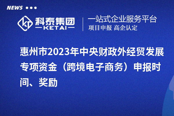 惠州市2023年中央財(cái)政外經(jīng)貿(mào)發(fā)展專項(xiàng)資金（跨境電子商務(wù)）申報(bào)時(shí)間、獎(jiǎng)勵(lì)