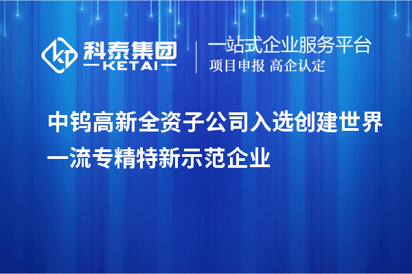 中鎢高新全資子公司入選創(chuàng)建世界一流專精特新示范企業(yè)