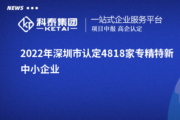 2022年深圳市認(rèn)定4818家專(zhuān)精特新中小企業(yè)