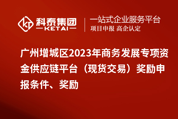 廣州增城區(qū)2023年商務(wù)發(fā)展專(zhuān)項(xiàng)資金供應(yīng)鏈平臺(tái)（現(xiàn)貨交易）獎(jiǎng)勵(lì)申報(bào)條件、獎(jiǎng)勵(lì)