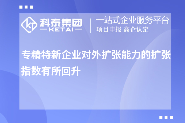 專精特新企業(yè)對(duì)外擴(kuò)張能力的擴(kuò)張指數(shù)有所回升