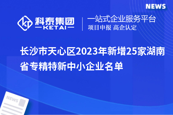 長(zhǎng)沙市天心區(qū)2023年新增25家湖南省專精特新中小企業(yè)名單