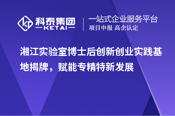 湘江實驗室博士后創(chuàng)新創(chuàng)業(yè)實踐基地揭牌，賦能專精特新發(fā)展