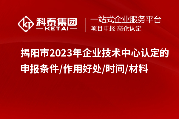 揭陽市2023年企業(yè)技術(shù)中心認定的申報條件/作用好處/時間/材料