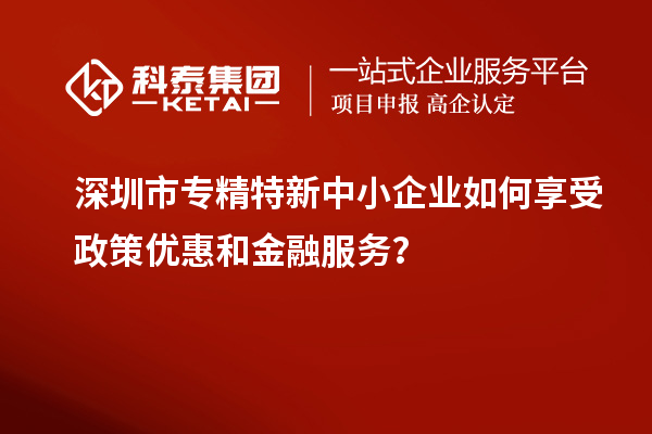 深圳市專精特新中小企業(yè)如何享受政策優(yōu)惠和金融服務(wù)？