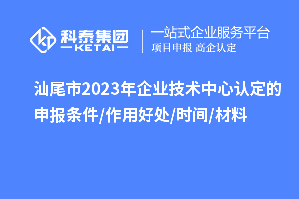 汕尾市2023年企業(yè)技術(shù)中心認定的申報條件/作用好處/時間/材料