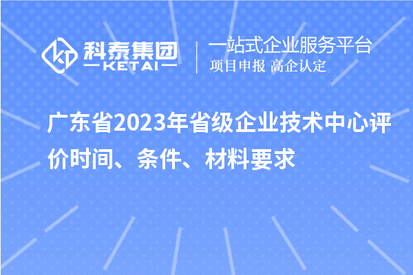 廣東省2023年省級企業(yè)技術(shù)中心評價時間、條件、材料要求