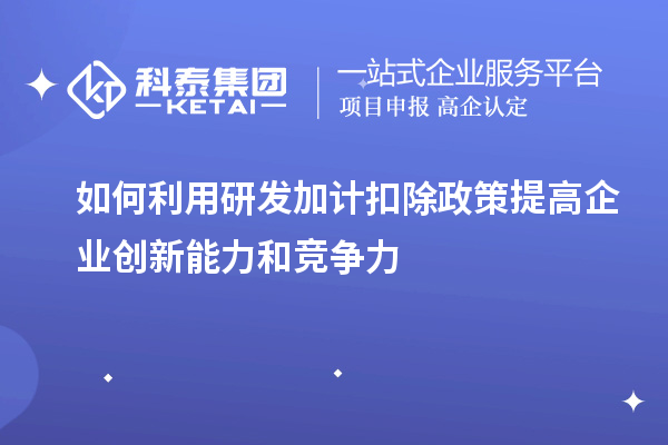 如何利用研發(fā)加計(jì)扣除政策提高企業(yè)創(chuàng)新能力和競爭力