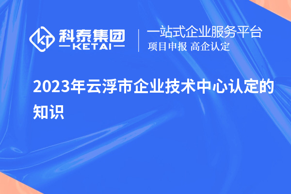 2023年云浮市企業(yè)技術(shù)中心認(rèn)定的知識(shí)