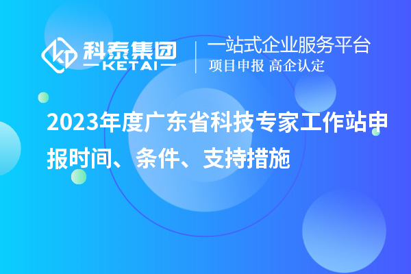 2023年度廣東省科技專家工作站申報(bào)時(shí)間、條件、扶持措施