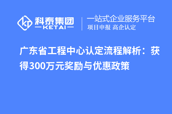 廣東省工程中心認(rèn)定流程解析：獲得300萬元獎(jiǎng)勵(lì)與優(yōu)惠政策