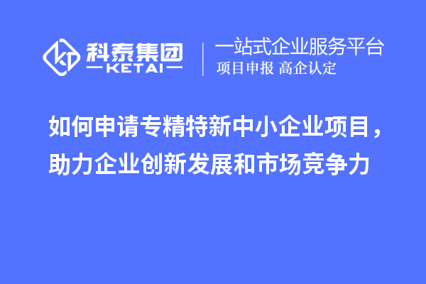 如何申請(qǐng)專精特新中小企業(yè)項(xiàng)目，助力企業(yè)創(chuàng)新發(fā)展和市場(chǎng)競(jìng)爭(zhēng)力