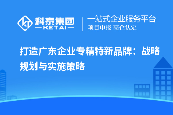 打造廣東企業(yè)專精特新品牌：戰(zhàn)略規(guī)劃與實施策略