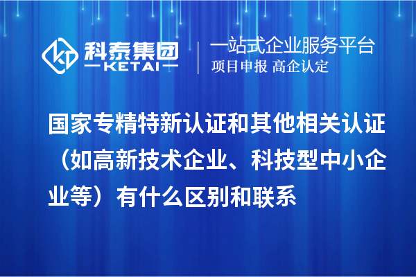 國家專精特新認證和其他相關(guān)認證（如高新技術(shù)企業(yè)、科技型中小企業(yè)等）有什么區(qū)別和聯(lián)系