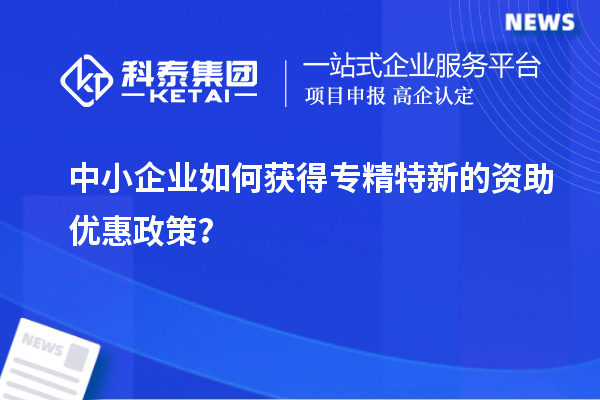 中小企業(yè)如何獲得專精特新的資助優(yōu)惠政策？