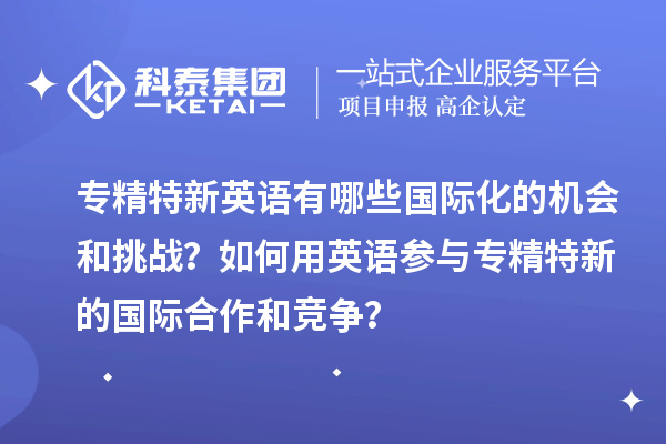 專精特新英語有哪些國際化的機(jī)會和挑戰(zhàn)？如何用英語參與專精特新的國際合作和競爭？