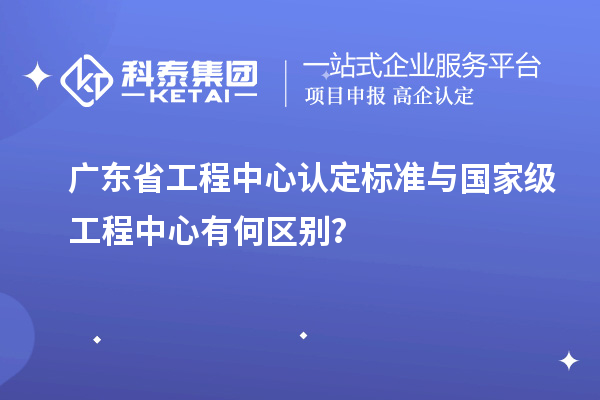 廣東省工程中心認(rèn)定標(biāo)準(zhǔn)與國家級工程中心有何區(qū)別？