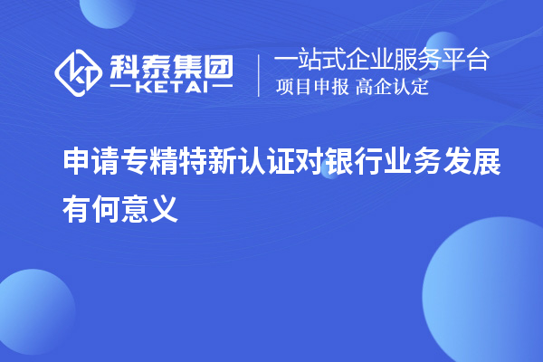 申請(qǐng)專精特新認(rèn)證對(duì)銀行業(yè)務(wù)發(fā)展有何意義