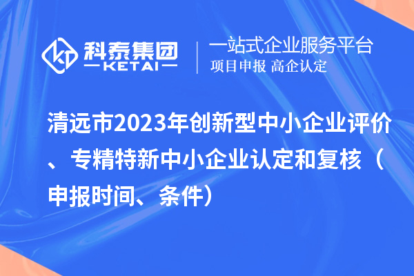 清遠(yuǎn)市2023年創(chuàng)新型中小企業(yè)評(píng)價(jià)、專精特新中小企業(yè)認(rèn)定和復(fù)核（申報(bào)時(shí)間、條件）