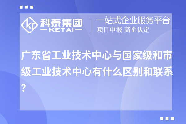 廣東省工業(yè)技術(shù)中心與國家級和市級工業(yè)技術(shù)中心有什么區(qū)別和聯(lián)系？