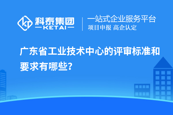 廣東省工業(yè)技術(shù)中心的評(píng)審標(biāo)準(zhǔn)和要求有哪些？