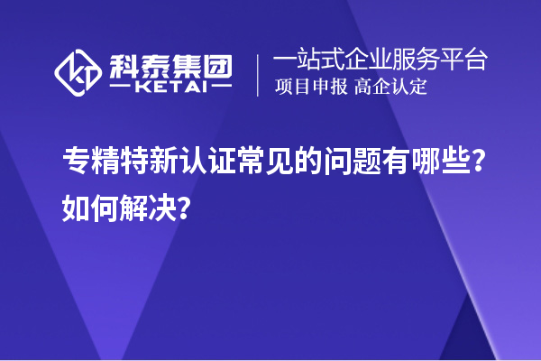 專精特新認(rèn)證常見的問題有哪些？如何解決？