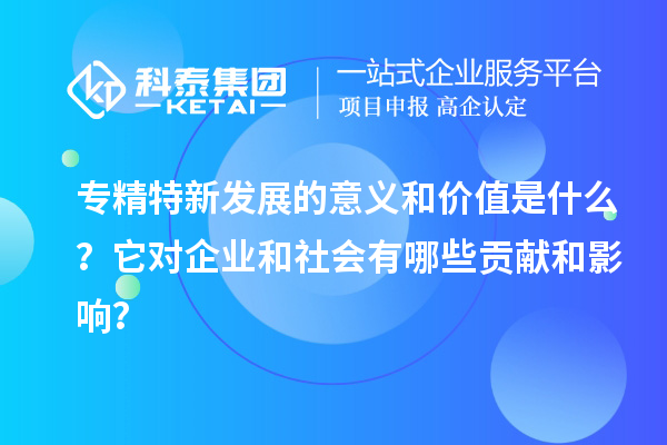 專精特新發(fā)展的意義和價值是什么？它對企業(yè)和社會有哪些貢獻(xiàn)和影響？