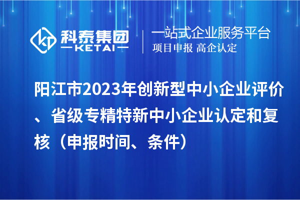 陽(yáng)江市2023年創(chuàng)新型中小企業(yè)評(píng)價(jià)、省級(jí)專精特新中小企業(yè)認(rèn)定和復(fù)核（申報(bào)時(shí)間、條件）