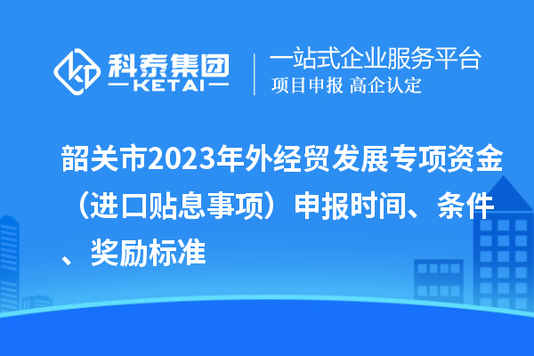 韶關(guān)市2023年外經(jīng)貿(mào)發(fā)展專項資金（進口貼息事項）申報時間、條件、獎勵標準