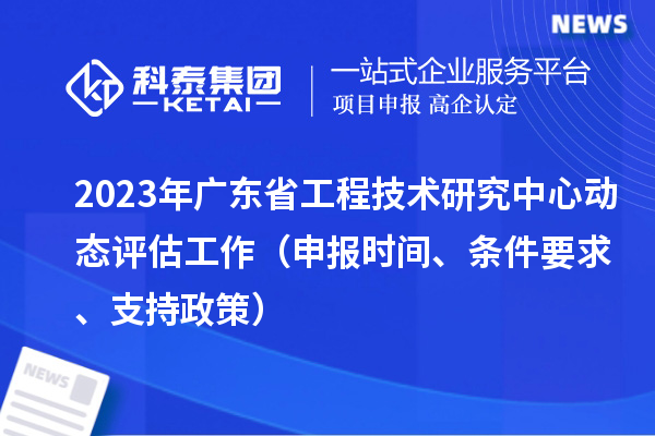 2023年廣東省工程技術(shù)研究中心動態(tài)評估工作（申報時間、條件要求、支持政策）